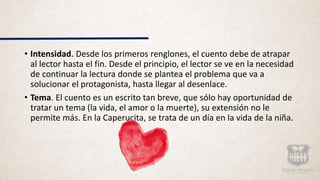 • Intensidad. Desde los primeros renglones, el cuento debe de atrapar
al lector hasta el fin. Desde el principio, el lector se ve en la necesidad
de continuar la lectura donde se plantea el problema que va a
solucionar el protagonista, hasta llegar al desenlace.
• Tema. El cuento es un escrito tan breve, que sólo hay oportunidad de
tratar un tema (la vida, el amor o la muerte), su extensión no le
permite más. En la Caperucita, se trata de un día en la vida de la niña.
 