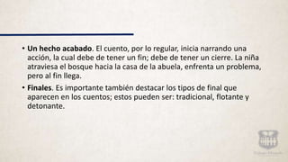 • Un hecho acabado. El cuento, por lo regular, inicia narrando una
acción, la cual debe de tener un fin; debe de tener un cierre. La niña
atraviesa el bosque hacia la casa de la abuela, enfrenta un problema,
pero al fin llega.
• Finales. Es importante también destacar los tipos de final que
aparecen en los cuentos; estos pueden ser: tradicional, flotante y
detonante.
 