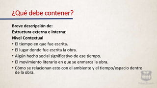 ¿Qué debe contener?
Breve descripción de:
Estructura externa e interna:
Nivel Contextual
• El tiempo en que fue escrita.
• El lugar donde fue escrita la obra.
• Algún hecho social significativo de ese tiempo.
• El movimiento literario en que se enmarca la obra.
• Cómo se relacionan esto con el ambiente y el tiempo/espacio dentro
de la obra.
 