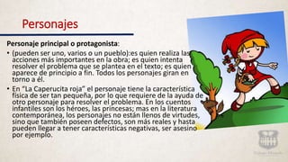 Personajes
Personaje principal o protagonista:
• (pueden ser uno, varios o un pueblo):es quien realiza las
acciones más importantes en la obra; es quien intenta
resolver el problema que se plantea en el texto; es quien
aparece de principio a fin. Todos los personajes giran en
torno a él.
• En “La Caperucita roja” el personaje tiene la característica
física de ser tan pequeña, por lo que requiere de la ayuda de
otro personaje para resolver el problema. En los cuentos
infantiles son los héroes, las princesas; mas en la literatura
contemporánea, los personajes no están llenos de virtudes,
sino que también poseen defectos, son más reales y hasta
pueden llegar a tener características negativas, ser asesino
por ejemplo.
 