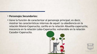 • Personajes Secundarios:
• tiene la función de caracterizar al personaje principal; es decir,
mostrar las características internas de aquel: La obediencia en la
relación Mamá-Caperucita; cariño en la relación Abuelita-caperucita;
inocencia en la relación Lobo-Caperucita; vulnerable en la relación
Cazador-Caperucita.
 