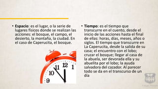 • Espacio: es el lugar, o la serie de
lugares físicos donde se realizan las
acciones: el bosque, el campo, el
desierto, la montaña, la ciudad. En
el caso de Caperucita, el bosque.
• Tiempo: es el tiempo que
transcurre en el cuento, desde el
inicio de las acciones hasta el final
de ellas: horas, días, meses, años o
siglos. El tiempo que transcurre en
La Caperucita, desde la salida de su
casa; el encuentro con el lobo;
cruzar el bosque; llegar al casa de
la abuela, ser devorada ella y su
abuelita por el lobo; la ayuda
salvadora del cazador. Al parecer
todo se da en el transcurso de un
día
 