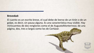 Brevedad:
El cuento es un escrito breve, el cual debe de leerse de un tirón o de un
golpe, es decir, sin pausa alguna. Es una característica muy visible. Hay
minicuentos de dos renglones como el de AugustoMonterroso; de una
página, dos, tres o largos como los de Cortázar.
 