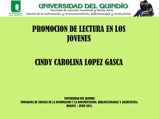 PROMOCION DE LECTURA EN LOS
                 JOVENES


          CINDY CAROLINA LOPEZ GASCA



                                 UNIVERSIDAD DEL QUINDIO
PROGRAMA DE CIENCIAS DE LA INFORMACION Y LA DOCUMENTACION, BIBLIOTECOLOGIA Y ARCHIVISTICA.
                                   BOGOTA – JUNIO 2012.
 