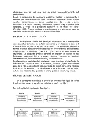 observable, que es real pero que no existe independientemente del
pensamiento.
Desde la perspectiva del paradigma cualitativo, desligar el pensamiento y
realidad, y se tiene la convicción sobre una realidad modelada y construida por
nuestros pensamientos, en donde investigaremos de acuerdo a como
formemos parte de esa realidad y desde nuestra perspectiva y posibilidad para
conocerla. El objeto en el paradigma cualitativo es un “objeto que habla”
(Bourdieu 1987). Entre el sujeto de la investigación y el objeto que se habla se
establece una relación de interdependencia e interacción.
PROPÓSITOS DE LA INVESTIGACIÓN
Los propósitos básicos del paradigma cuantitativo en la investigación
socio-educativa consisten en realizar mediciones y predicciones exactas del
comportamiento regular de los grupos sociales. “Los positivistas buscan los
hechos o causas de los fenómenos sociales con independencia de los estados
subjetivos de los individuos” (Taylor y Bogdan, 1986), es decir buscan la
objetividad. La búsqueda principal consiste en explican las causas de los
fenómenos, confrontar teoría y praxis, detectar discrepancias, analizar
estadísticamente, establecer conexiones y generalizaciones.
En el paradigma cualitativo, la investigación hace énfasis en el significado (la
interpretación que hace el autor de su realidad), contexto (aspectos que forman
parte de la vida social, cultural, histórica, física, del actor), perspectiva holística
(concepción del escenario, los participantes y las actividades como un todo),
cultural (que hace el actor, que sabe el actor y qué cosa construye y utiliza).
PROCESO DE INVESTIGACIÓN
En el paradigma cuantitativo el proceso de investigación sigue un patrón
lineal mientras que en el paradigma cualitativo el patrón es cíclico.
Patrón lineal de la investigación Cuantitativa.
 