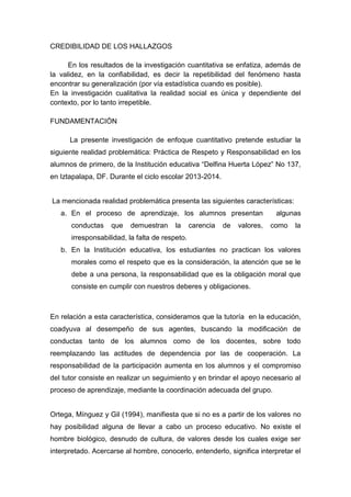 CREDIBILIDAD DE LOS HALLAZGOS
En los resultados de la investigación cuantitativa se enfatiza, además de
la validez, en la confiabilidad, es decir la repetibilidad del fenómeno hasta
encontrar su generalización (por vía estadística cuando es posible).
En la investigación cualitativa la realidad social es única y dependiente del
contexto, por lo tanto irrepetible.
FUNDAMENTACIÓN
La presente investigación de enfoque cuantitativo pretende estudiar la
siguiente realidad problemática: Práctica de Respeto y Responsabilidad en los
alumnos de primero, de la Institución educativa “Delfina Huerta López” No 137,
en Iztapalapa, DF. Durante el ciclo escolar 2013-2014.
La mencionada realidad problemática presenta las siguientes características:
a. En el proceso de aprendizaje, los alumnos presentan algunas
conductas que demuestran la carencia de valores, como la
irresponsabilidad, la falta de respeto.
b. En la Institución educativa, los estudiantes no practican los valores
morales como el respeto que es la consideración, la atención que se le
debe a una persona, la responsabilidad que es la obligación moral que
consiste en cumplir con nuestros deberes y obligaciones.
En relación a esta característica, consideramos que la tutoría en la educación,
coadyuva al desempeño de sus agentes, buscando la modificación de
conductas tanto de los alumnos como de los docentes, sobre todo
reemplazando las actitudes de dependencia por las de cooperación. La
responsabilidad de la participación aumenta en los alumnos y el compromiso
del tutor consiste en realizar un seguimiento y en brindar el apoyo necesario al
proceso de aprendizaje, mediante la coordinación adecuada del grupo.
Ortega, Mínguez y Gil (1994), manifiesta que si no es a partir de los valores no
hay posibilidad alguna de llevar a cabo un proceso educativo. No existe el
hombre biológico, desnudo de cultura, de valores desde los cuales exige ser
interpretado. Acercarse al hombre, conocerlo, entenderlo, significa interpretar el
 
