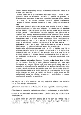 almas, al haber cometido alguna falta el alma está condenada a residir en un
cuerpo hasta purificarse.
También habla de cómo conseguir esa purificación (ética): 1º. Esfuerzo físico:
gimnasia, anula las tendencias negativas y controla las pasiones 2º.
Conocimiento: inteligencia, usar nuestra razón para conocer nuestros deberes.
3º. Cultivo de las virtudes morales: Fortaleza: dominar sentimientos.
Templanza: dominar pasiones. Prudencia: la razón. Justicia: equilibrio de las
tres.
Aristóteles: (384−322 a.C) · Su ética tiene como finalidad alcanzar la felicidad,
la felicidad se alcanza buscando la sabiduría, porque es propio del hombre el
uso de la razón. En el hombre encontramos: Parte apetitiva: la que apetece al
cuerpo (deseos...) Parte racional: hay que trabajarla para que domine la
apetitiva. Para dominar la parte apetitiva el hombre debe ejercitar las virtudes.
La virtud es el término medio, el extremo supone el vicio, estas se adquieren
mediante el hábito. 2 tipos de virtudes: Intelectuales Éticas: derivadas de las
intelectuales (uso de la razón) El hombre es un ser social: animal político (=
vivir y organizar una sociedad) El campo de la ética debe ser la política.
Helenistas: (S. IV−II) En Filosofía y ética se abandona la política y se vuelve al
individualismo. La ética se vuelve de finalidad, buscar la felicidad.
Las escuelas helenísticas: Epicúreo: (341−270 a.C) · La finalidad de la vida es
el placer racional; limitando los deseos, superando el dolor y evitando las
preocupaciones, para conseguirlo es necesario tener una vida sobria sin
crearse necesidades. 3 tipos de placeres: Naturales y necesarios. Naturales y
no necesarios refinamientos. No naturales y no necesarios provienen de la
vanidad.
Las escuelas helenísticas: Estoicos: Formada por Zenón de Citio (S. III a.
C.) en Atenas. Defiende el orden cósmico organizado por unas leyes
inmutables. Un hombre virtuoso será aquel que respete estas leyes y se
muestre imperturbable ante los acontecimientos. A diferencia de los epicúreos
si participan en política pero permanecen indiferentes ante el éxito o el fracaso.
El hombre debe esforzarse en ser virtuoso. La virtud es actuar conforme al
orden cósmico sin temer la muerte. Los hombres deben tener una fría
racionalidad capaz de eliminar emociones y sentimientos, y aceptar
estoicamente lo que les venga encima.
Los griegos, por lo tanto, fueron un pilar muy importante para eso que llamamos
ÉTICA, y lo fueron por varios motivos:
a) Intentaron racionalizar los conflictos, tanto desde el aspecto teórico como práctico.
b) Se atrevieron a atacar las explicaciones míticas y a sustituirlas por un orden lógico.
c) Al hacer esa sustitución, se aventuraron por distintos caminos y fundaron varias
"escuelas éticas".
d) El punto común era una visión distinta de lo que eran las normas y de su
procedencia. Se sintieron con la suficiente fuerza y orgullo como para fundamentar
esas normas en el hombre mismo y no en poderes ajenos a él.
 