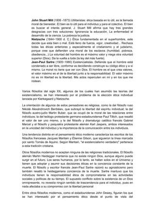 John Stuart Mill (1806 -1873) Utilitaristas: ética basada en lo útil, es la llamada
moral de bienestar. El bien es lo útil para el individuo y para el colectivo. El bien
es buscar el interés general. J. Stuart Mill afirma que hay tres grandes
desgracias con tres soluciones: Ignorancia la educación, La enfermedad el
desarrollo de la ciencia. La pobreza la justicia.
Nietzsche (1844−1900 d. C.) Ética fundamentada en el superhombre, este
decide que esta bien o mal. Está lleno de fuerza, vigor, creatividad... Rechaza
todas las éticas anteriores y especialmente el cristianismo y el judaísmo,
porque cree que defienden una moral de los esclavos (humildad, pobreza,
obediencia...) La voluntad del hombre es el máximo valor y niega otra voluntad
superior (Dios). Da la vuelta a toda (la ley del más fuerte).
Jean-Paul Sartre (1905−1980) Existencialistas: Defiende que el hombre está
condenado a ser libre, conforma va decidiendo construye su código ético y a sí
mismo. La moral no tiene que ver con Dios. El hombre es el que crea valores,
el valor máximo es el de la libertad junto a la responsabilidad. El valor máximo
no es mi libertad es la libertad. Mis actos repercuten en mí y en los que me
rodean.
Varios filósofos del siglo XX, algunos de los cuales han asumido las teorías del
existencialismo, se han interesado por el problema de la elección ética individual
lanzada por Kierkegaard y Nietzsche.
La orientación de algunos de estos pensadores es religiosa, como la del filósofo ruso
Nikolái Alexándrovich Berdiáiev, que subrayó la libertad del espíritu individual; la del
filósofo austro-judío Martin Buber, que se ocupó de la moral de las relaciones entre
individuos; la del teólogo protestante germano-estadounidense Paul Tillich, que resaltó
el valor de ser uno mismo, y la del filósofo y dramaturgo católico francés Gabriel
Marcel y el filósofo y psiquiatra protestante alemán Karl Jaspers, ambos interesados
en la unicidad del individuo y la importancia de la comunicación entre los individuos.
Una tendencia distinta en el pensamiento ético moderno caracteriza los escritos de los
filósofos franceses Jacques Maritain y Étienne Gilson, que siguieron la línea marcada
por santo Tomás de Aquino. Según Maritain, "el existencialismo verdadero" pertenece
a esta tradición cristiana.
Otros filósofos modernos no aceptan ninguna de las religiones tradicionales. El filósofo
alemán Martin Heidegger mantenía que no existe ningún Dios, aunque alguno puede
surgir en el futuro. Los seres humanos, por lo tanto, se hallan solos en el Universo y
tienen que adoptar y asumir sus decisiones éticas en la conciencia constante de la
muerte. El filósofo y escritor francés Jean-Paul Sartre razonó su agnosticismo pero
también resaltó la heideggeriana conciencia de la muerte. Sartre mantuvo que los
individuos tienen la responsabilidad ética de comprometerse en las actividades
sociales y políticas de su tiempo. El supuesto conflicto sobre la existencia de un Dios
omnipresente, no revestía ningún sentido de trascendencia para el individuo, pues en
nada afectaba a su compromiso con la libertad personal
Entre otros filósofos modernos, como el estadounidense John Dewey, figuran los que
se han interesado por el pensamiento ético desde el punto de vista del
 