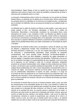 instrumentalismo. Según Dewey, el bien es aquello que ha sido elegido después de
reflexionar tanto sobre el medio como sobre las probables consecuencias de llevar a
cabo ese acto considerado bueno o un bien.
La discusión contemporánea sobre la ética ha continuado con los escritos de George
Edward Moore, en particular por los efectos de su Principio ético. Moore mantuvo que
los principios éticos son definibles en los términos de la palabra bueno, considerando
que ‘la bondad’ es indefinible. Esto es así porque la bondad es una cualidad simple, no
analizable.
Los filósofos que no están de acuerdo con Moore en este sentido, y que creen que se
puede analizar el bien, son llamados naturalistas. A Moore se le califica de
intuicionista. Naturalistas e intuicionistas consideran los enunciados éticos como
descriptivos del mundo, o sea, verdadero o falso. Los filósofos que difieren de esta
posición pertenecen a una tercera escuela, no cognitiva, donde la ética no representa
una forma de conocimiento y el lenguaje ético no es descriptivo. Una rama importante
de la escuela no cognitiva defiende el empirismo o positivismo lógico, que cuestiona la
validez de los planteamientos éticos que están comparados con enunciados de hecho
o de lógica.
Generalmente se entiende la ética como una disciplina o campo de estudio que trata
los deberes y obligaciones morales. Esto normalmente da origen a una serie de
principios directores o valores que, a su vez, son usados para juzgar la conveniencia
de conductas o comportamientos particulares. Estos principios se presentan
corrientemente, bien como grandes líneas directrices de naturaleza idealista o
inspirada, o bien como una serie detallada y específica de reglas expresadas en
términos legales o imperativos para hacerlas más aplicables. Profesiones a las que se
les ha concedido el privilegio y la responsabilidad de autor regularse, como es el caso
de la ingeniería, se han inclinado a optar por la primera alternativa, adoptando
conjuntos de principios fundamentales como códigos de ética profesional que forman
la base y la estructura para la práctica profesional responsable. En este contexto, los
códigos éticos profesionales han sido a veces interpretados incorrectamente como un
conjunto de ‘reglas’ de conducta a observar de forma pasiva. Sería más apropiado
que los profesionales interpretaran el espíritu de estos principios a lo largo de
su proceso de toma de decisiones de una manera dinámica que responda mejor a las
exigencias de la situación. Como consecuencia, un código de ética profesional es más
que un mínimo estándar de conducta; más bien es el conjunto de principios que deben
guiar al profesional.
En conclusión el hombre ético ha de ser un hombre prudente, sabio y justo, que mide
las consecuencias en las actividades diarias de la vida y que mantiene un genero de
vida en la razón, la cual es la guía perfecta para conseguir los bienes, este genero de
vida consiste en la actividad del alma conforme a la virtud Si, pues, lo peculiar del
hombre es la actividad del alma, de acuerdo parcial o totalmente con la razón: si
afirmamos que esta función es propia de la naturaleza del hombre virtuoso, igual que
cuando se habla del buen citarista y del citarista notable, y ello ocurre en todas las
circunstancias, teniendo en cuenta la superioridad, que, proviene de la virtud o el
mérito, corona el acto, de modo que el citarista bueno toca la citara, y el citarista
notable toca muy bien la citara; si ello es así suponemos que lo peculiar del hombre es
 