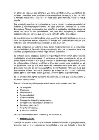 un género de vida, que este género de vida es la actividad del alma, acompañada de
acciones razonables, y que en el hombre perfecto todo se hace según el bien y lo bello
u honesto, realizándose cada uno de estos actos perfectamente, según su virtud
peculiar.
Por tanto la ética profesional puede definirse como la ciencia normativa que estudia los
deberes y los derechos profesionales de cada profesión. También se le llama
Deontología. Al decir profesional no solo se refiere a que la ética es solo para quienes
tienen un cartón o son profesionales, sino que esta en especial va destinada
especialmente a las persona que ejercen una profesión u oficio en particular.
La ética profesional tiene como objeto crear conciencia de responsabilidad, en todos y
cada uno de los que ejercen una profesión u oficio, esta, parte del postulado de que
todo valor esta íntimamente relacionado con la idea de un bien.
La ética profesional se sustenta o toma bases fundamentalmente en la naturaleza
racional del hombre. Esta naturaleza es espiritual y libre, por consiguiente tiene una
voluntad que apetece al bien moral. Haga el bien y evite el mal.
La profesión es una capacidad cualificada requerida por el bien común, con peculiares
posibilidades económico-sociales. El profesional no tiene el carácter de tal por el
simple hecho de recibir el titulo que lo certifica o le da la cualidad de profesional, nadie
es profesional por el título en sí, el titulo lo único que expresa es su calidad de ser ya
un profesional, mas no que tiene todas las cualidades éticas para serlo, el título
profesional mas allá de ser un ALGUIEN es la manifestación intrínseca de lo que
internamente se lleva , no por la naturaleza de la persona sino por sus cualidades
éticas, como la idoneidad o aptitud que le da un nuevo perfil a su personalidad.
El ser profesionales dignos representa la excelencia, decoro que tiene la persona y
el respeto consigo mismo.
Por ello debemos seguir los principios básicos que nos competen como son:
La integridad
Objetividad
Independencia
Responsabilidad
Confidencialidad
Observar las disposiciones normativas
Competencia y actualización profesional
Difusión y colaboración
Respeto entre colegas
y una conducta ética
De nosotros depende nuestra profesión, y encontraremos:
1. POSIBILIDADES
Trabajar con ética es bueno ya que pones en alto la institución en la que aprendiste la
profesión que te va a proporcionar comodidades y una vida holgada y llena de
 