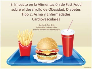 El Impacto en la Alimentación de FastFood sobre el desarrollo de Obesidad, Diabetes Tipo 2, Asma y Enfermedades Cardiovasculares Everika C. Toro Ortiz  Universidad de Puerto Rico Recinto Universitario de Mayagüez 