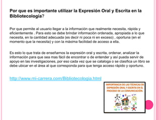 Por que es importante utilizar la Expresión Oral y Escrita en la
Bibliotecología?
Por que permite al usuario llegar a la información que realmente necesita, rápida y
eficientemente . Para esto se debe brindar información ordenada, apropiada a lo que
necesita, en la cantidad adecuada (es decir ni poca ni en exceso) , oportuna (en el
momento que la necesita) y con la máxima facilidad de acceso a ella.

Es esto lo que trata de enseñarnos la expresión oral y escrita, ordenar, analizar la
información para que sea mas fácil de encontrar o de entender y así pueda servir de
apoyo en las investigaciones, por eso cada vez que se cataloga o se clasifica un libro se
debe ubicar en el área al que corresponda para que tenga acceso rápido y oportuno.

http://www.mi-carrera.com/Bibliotecologia.html

 