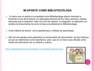 MI APORTE COMO BIBLIOTECÓLOGA


Yo opino que mi aporte a la sociedad como Bibliotecóloga estaría motivado a
fomentar el uso de la lectura y la adecuada escritura de los niños, jóvenes y demás
personas que lo requieran, todo con el fin de mejorar la ortografía, la redacción y el
análisis de documentos tal como lo hace el profesional en Bibliotecología.



Crear hábitos de lectura como pasatiempos y método de aprendizaje.



Otro de mis aportes sería garantizar la conservación de documentos de tipo histórico,
ya que es material de suma importancia para que en un futuro sea utilizado como
fuente de información por su historia y cultura .

http://caabiblioteconomia.wordpress.com/tag/fomento-lectura/

 