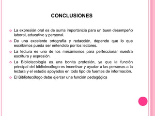 CONCLUSIONES


La expresión oral es de suma importancia para un buen desempeño
laboral, educativo y personal.



De una excelente ortografía y redacción, depende que lo que
escribimos pueda ser entendido por los lectores.



La lectura es uno de los mecanismos para perfeccionar nuestra
escritura y expresión.



La Bibliotecología es una bonita profesión, ya que la función
principal del bibliotecólogo es incentivar y ayudar a las personas a la
lectura y el estudio apoyados en todo tipo de fuentes de información.



El Bibliotecólogo debe ejercer una función pedagógica

 