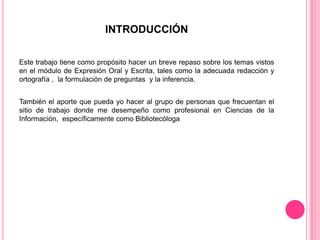 INTRODUCCIÓN
Este trabajo tiene como propósito hacer un breve repaso sobre los temas vistos
en el módulo de Expresión Oral y Escrita, tales como la adecuada redacción y
ortografía , la formulación de preguntas y la inferencia.
También el aporte que pueda yo hacer al grupo de personas que frecuentan el
sitio de trabajo donde me desempeño como profesional en Ciencias de la
Información, específicamente como Bibliotecóloga

 