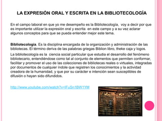 LA EXPRESIÓN ORAL Y ESCRITA EN LA BIBLIOTECOLOGÍA
En el campo laboral en que yo me desempeño es la Bibliotecología, voy a decir por que
es importante utilizar la expresión oral y escrita en este campo y a su vez aclarar
algunos conceptos para que se pueda entender mejor este tema.
Bibliotecología. Es la disciplina encargada de la organización y administración de las
bibliotecas. El término deriva de las palabras griegas Biblion libro, theke caja y logos.
La bibliotecología es la ciencia social particular que estudia el desarrollo del fenómeno
bibliotecario, entendiéndose como tal al conjunto de elementos que permiten conformar,
facilitar y promover el uso de las colecciones de bibliotecas reales o virtuales, integradas
por documentos de cualquier índole que registren los conocimientos y la actividad
creadora de la humanidad, y que por su carácter e intención sean susceptibles de
difusión o hayan sido difundidos.

http://www.youtube.com/watch?v=lFuSn1BW1YM

 