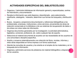 ACTIVIDADES ESPECÍFICAS DEL BIBLIOTECÓLOGO


Organiza y *administra bibliotecas de información general y especializadas, centros
de información y documentación.



Recaba la información que está dispersa y desordenada , para seleccionarla,,
clasificarla, catalogarla, indexarla, determinar sus formas de búsqueda y distribución
etc



Busca , recupera y proporciona documentación y referencias bibliográficas a los
profesionales, empresas, instituciones u otros servicios, provenientes de obras de
colección conservada en la biblioteca o de sus sistemas de recuperación de datos o
de enlace con otras redes de información.



Organiza documentos generados por la investigación, la actividad administrativa,
legislativa, comercial, profesional, etc. sobre cualquier tipo de soporte.



Selecciona el material documental de acuerdo con las necesidades de los usuarios de
una comunidad o disciplina específica .



Amplía y conserva sistemáticamente una colección de libros, revistas, informes y
otras obras disponibles en forma impresa o en forma audiovisual.



Atiende las consultas de usuarios y los orienta en el empleo de los materiales y en la
búsqueda de la información.



Organiza y administra servicios de préstamos de material bibliográfico a disposición
de los usuarios.

 