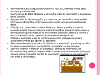 •
•

•
•

•
•
•
•

Recomienda nuevas adquisiciones de libros, revistas , informes y otras obras
impresas y audiovisuales
Diseña bases de datos. Organiza y administra redes de información a disposición
de los usuarios.
Apoya el estudio, la investigación y la docencia, por medio de la búsqueda de
información bibliográfica en forma manual o en los bancos automatizados de
datos
Colecciona y conserva documentos históricos. Reúne y evalúa el material
recogido, analiza el contenido para organizar registros; prepara índices copias y
reproducciones para conservar los documentos originales; asesora e informa a
personas e instituciones que realizan estudios e investigaciones.
Estudia el significado y uso de la información en las organizaciones para
establecer servicios que apoyen su desarrollo.
Realiza estudios sobre servicios de bibliotecas e información y analiza y modifica
los servicios prestados en función de las necesidades de los usuarios.
Apoya la creación y dirección de bibliotecas, centros de información, de
documentación y servicios que optimicen la infraestructura informacional del país.
Conoce, utiliza e identifica fuentes de información nacionales e internacionales
con miras a ser utilizadas.

 