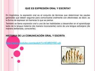 QUE ES EXPRESIÓN ORAL Y ESCRITA?
En lingüística, la expresión oral es el conjunto de técnicas que determinan las pautas
generales que deben seguirse para comunicarse oralmente con efectividad, es decir, es
la forma de expresar sin barreras lo que se piensa.
También se llama expresión oral a una de las habilidades a desarrollar en el aprendizaje
tanto de la lengua materna (de manera inconsciente) como de una lengua extranjera (de
manera deliberada, consciente).

HISTORIA DE LA COMUNICACIÓN ORAL Y ESCRITA
http://www.youtube.com/watch?v=lC4ROYEE-uA

 