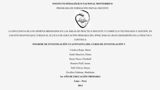 INSTITUTO PEDAGÓGICO NACIONAL MONTERRICO
PROGRAMA DE FORMACIÓN INICIAL DOCENTE
LA INFLUENCIA DE LOS APORTES BRINDADOS EN LAS ÁREAS DE PRÁCTICA DOCENTE Y CURRÍCULO TECNOLOGÍA Y GESTIÓN, EN
LOS ESTUDIANTES QUE CURSAN EL IX CICLO DE EDUCACIÓN PRIMARIA DEL IPNM, PARA EL BUEN DESEMPEÑO EN LA PRÁCTICA
CONTINUA
INFORME DE INVESTIGACIÓN CUANTITATIVA DEL CURSO DE INVESTIGACIÓN V
Córdova Rojas, María
Galán Mauricio, Eliana
Reyes Pacco, Elizabeth
Romero Pisfil, Susan
Tello Chávez, Raysa
Zevallos Cárdenas, Madelaine
3er AÑO DE EDUCACIÓN PRIMARIA
Lima – Perú
2014
 