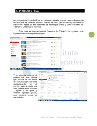 Proyecto Escolar: “Un trabajo para todas las Edades”
x
5. PRODUCTO FINAL
A manera de producto final, es, en primera instancia en este caso es la creación
de un Canal en Youtube llamado: “Daniel Records” (de mi autoría) en donde se
suben dos vídeos al mes hablando de tecnología, audio y vídeo en forma de
Tutoriales, Unboxings y Reviews.
Este canal ya tiene activado el Programa de Obtención de Ingresos, como
lo pueden ver en la siguiente imagen:
Y en segunda instancia el
concluir con este Informe
que Youtube es una forma
de comunicación; que esta
revolucionando en el
mundo, quien le guste una
área, puede hacer su canal
, ayudar a la gente y
obtener ingresos, pocos,
pero conforme crezca se
aumentarán.
 