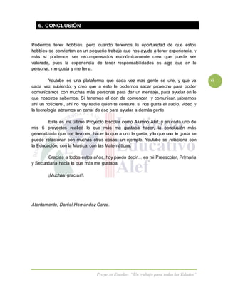 Proyecto Escolar: “Un trabajo para todas las Edades”
xi
6. CONCLUSIÓN
Podemos tener hobbies, pero cuando tenemos la oportunidad de que estos
hobbies se conviertan en un pequeño trabajo que nos ayude a tener experiencia, y
más si podemos ser recompensados económicamente creo que puede ser
valorado, pues la experiencia de tener responsabilidades es algo que en lo
personal, me gusta y me llena.
Youtube es una plataforma que cada vez mas gente se une, y que va
cada vez subiendo, y creo que a esto le podemos sacar provecho para poder
comunicarnos con muchas más personas para dar un mensaje, para ayudar en lo
que nosotros sabemos. Si tenemos el don de convencer y comunicar, ¡abramos
ahí un noticiero!, ahí no hay nadie quien te censure, si nos gusta el audio, vídeo y
la tecnología abramos un canal de eso para ayudar a demás gente.
Este es mi último Proyecto Escolar como Alumno Alef, y en cada uno de
mis 6 proyectos realicé lo que más me gustaba hacer, la conclusión más
generalizada que me llevo es: hacer lo que a uno le gusta, y lo que uno le gusta se
puede relacionar con muchas otras cosas; un ejemplo, Youtube se relaciona con
la Educación, con la Música, con las Matemáticas.
Gracias a todos estos años, hoy puedo decir… en mi Preescolar, Primaria
y Secundaria hacía lo que más me gustaba.
¡Muchas gracias!.
Atentamente, Daniel Hernández Garza.
 