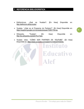 Proyecto Escolar: “Un trabajo para todas las Edades”
xii
7. REFERENCIA BIBLIOGRÁFICA
 Definición.es. ¿Qué es Youtube?. [En línea] Disponible en:
http://definicion.de/youtube/.
 Youtube. “¿Qué es el Programa de Partners?”. [En línea] Disponible en:
https://support.google.com/youtube/answer/72851?hl=es.
 Wikipedia. “Youtube”. [En línea] Disponible en:
http://es.wikipedia.org/wiki/YouTube.
 Youtube video. “CÓMO SER PARTNER DE YOUTUBE”. [En línea]
Disponible en: https://www.youtube.com/watch?v=hIQU0TX4Dfw.
 