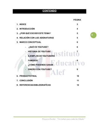 Proyecto Escolar: “Un trabajo para todas las Edades”
iii
CONTENIDO
PÁGINA
1. INDICE 3
2. INTRODUCCIÓN 4
3. ¿POR QUÉ ESCOGÍ ESTE TEMA? 5
4. RELACIÓN CON LAS ASIGNATURAS 5
5. MARCO CONCEPTUAL 6
- ¿QUÉ ES YOUTUBE? 6
- HISTORIA DE YOUTUBE 7
- EJEMPLOS DE YOUTUBERS
FAMOSOS 8
- ¿CÓMO PODEMOS GANAR
- DINERO CON YOUTUBE? 9
6. PRODUCTO FINAL 10
7. CONCLUSIÓN 11
8. REFERENCIAS BIBLIOGRAFÍCAS 12
 