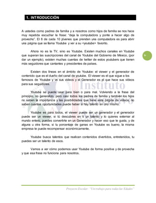Proyecto Escolar: “Un trabajo para todas las Edades”
iv
1. INTRODUCCIÓN
A ustedes como padres de familia y a nosotros como hijos de familia se nos hace
muy repetida escuchar la frase: “deja la computadora y ponte a hacer algo de
provecho”. El 8 de cada 10 jóvenes que prenden una computadora es para abrir
una página que se llama Youtube y ver a su <youtube> favorito.
Ahora no es la TV, sino es Youtube. Existen muchos canales en Youtube
que superan las suscripciones del canal de Youtube del Gobierno de México, (por
dar un ejemplo), exísten muchas cuentas de twitter de estos youtubers que tienen
más seguidores que cantantes y presidentes de países.
Existen dos líneas en el ámbito de Youtube: el viewer y el generador de
contenido que es el dueño del canal de youtube. El viewer es el que sigue a los
famosos de Youtube y ve sus vídeos y el Generador es el que hace sus vídeos
para sus seguidores.
Youtube se puede usar para bien o para mal. Volviendo a la frase del
principio, no generalizo, pero casí todos los padres de familia y también los hijos
no saben la importancia y las posibilidades que tiene esta página de vídeos, no
saben cuantas oportunidades puede haber si hay talento en uno mismo.
Youtube es para todos, el viewer puede ser un generador y el generador
puede ser un viewer, si tú descubres en ti un talento y lo quieres externar al
mundo entero, puedes convertirte en un Generador y hacer eso que te gusta, y de
alguna u otra forma, si tu porcentaje de ganas en Youtube es bueno, la misma
empresa te puede recompensar económicamente.
Youtube busca talentos que realicen contenidos divertidos, entretenidos, tu
puedes ser un talento de esos.
Vamos a ver cómo podemos usar Youtube de forma positiva y de provecha
y que esa frase no funciona para nosotros.
 