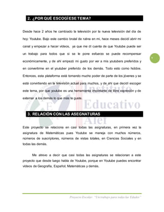 Proyecto Escolar: “Un trabajo para todas las Edades”
v
2. ¿POR QUÉ ESCOGÍESE TEMA?
Desde hace 2 años he cambiado la televisión por la nueva televisión del día de
hoy: Youtube. Bajo este cambio brutal de rutina en mi, hace meses decidí abrir mi
canal y empezar a hacer vídeos, ya que me dí cuenta de que Youtube puede ser
un trabajo para todos que si se le pone esfuerzo se puede recompensar
económicamente, y de ahí empezó mi gusto por ver a mis youtubers preferidos y
en convertirme en el youtuber preferido de los demás. Todo esto como hobbie.
Entonces, esta plataforma está tomando mucho poder de parte de los jóvenes y se
está convirtiendo en la televisión actual para muchos, y de ahí que decidí escoger
este tema, por que youtube es una herramienta importante de libre expresión y de
externar a los demás lo que más te guste.
3. RELACIÓN CON LAS ASEGNATURAS
Este proyecto se relaciona en casi todas las asignaturas, en primera vez la
asignatura de Matemáticas pues Youtube se maneja con muchos números,
números de suscriptores, números de vistas totales, en Ciencias Sociales y en
todas las demás.
Me atrevo a decir que casi todas las asignaturas se relacionan a este
proyecto que desde luego habla de Youtube, porque en Youtube puedes encontrar
vídeos de Geografía, Español, Matemáticas y demás.
 