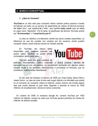 Proyecto Escolar: “Un trabajo para todas las Edades”
vi
4. MARCO CONCEPTUAL
1. ¿Qué es Youtube?
YouTube es un sitio web para compartir vídeos subidos porlos usuarios a través
de Internet, por tanto, es un servicio de alojamiento de videos. El término proviene
del Inglés "you", que significa tú y "tube", que significa tubo, canal, pero se utiliza
en argot como "televisión". Por lo tanto, el significado del término YouTube podría
ser "tú transmites" o "canal hecho por ti".
La idea es idéntica a la televisión, donde hay varios canales disponibles. La
diferencia es que los canales son creados por los usuarios, donde pueden
compartir vídeos sobre diversos temas de manera sencilla.
En YouTube, los videos están
disponibles para cualquier persona que
quiera verlos. También se puede añadir
comentarios sobre cada video.
YouTube aloja una gran cantidad de
películas, documentales, videos musicales y videos caseros, además de
transmisiones en vivo de eventos. La popularidad alcanzada por algunos videos
caseros llevan a las personas desconocidas a convertirse en famosas, que se
consideran "celebridades instantáneas".
El sitio web fue fundado en febrero de 2005 por Chad Hurley, Steve Chen y
Jawed Karim. La idea de crear el sitio web surgió debido a la dificultad que existía
en el momento de compartir vídeos en Internet. Juntos crearon una simple página
web que pronto alcanzó un gran éxito, llegando a alcanzar la marca de 7000
millones de visualizaciones diarias en varias ocasiones.
En octubre de 2006, la empresa Google Inc. compró YouTube por 1650
millones de dólares, aunque se sabe que YouTube genera pérdidas de cientos de
millones de dólares anuales.
 