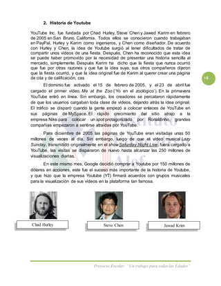 Proyecto Escolar: “Un trabajo para todas las Edades”
vii
Steve ChenChad Hurley Jawad Krim
2. Historia de Youtube
YouTube Inc. fue fundada por Chad Hurley, Steve Chen y Jawed Karim en febrero
de 2005 en San Bruno, California. Todos ellos se conocieron cuando trabajaban
en PayPal, Hurley y Karim como ingenieros, y Chen como diseñador. De acuerdo
con Hurley y Chen, la idea de Youtube surgió al tener dificultados de tratar de
compartir unos vídeos de una fiesta. Después, Chen ha reconocido que esta idea
se puede haber promovido por la necesidad de presentar una historia sencilla al
mercado, simplemente. Después Karim ha dicho que la fiesta que nunca ocurrió
que fue por otras razones y que fue la idea suya, sus otros compañeros dijeron
que la fiesta ocurrió, y que la idea original fue de Karim al querer crear una página
de cita y de calificación, cas
El dominio fue activado el 15 de febrero de 2005, y el 23 de abril fue
cargado el primer vídeo, Me at the Zoo (‘Yo en el zoológico’). En la primavera
YouTube entró en línea. Sin embargo, los creadores se percataron rápidamente
de que los usuarios cargaban toda clase de vídeos, dejando atrás la idea original.
El tráfico se disparó cuando la gente empezó a colocar enlaces de YouTube en
sus páginas de MySpace. El rápido crecimiento del sitio atrajo a la
empresa Nike para colocar un spot protagonizado por Ronaldinho, grandes
compañías empezaron a sentirse atraídas por YouTube.
Para diciembre de 2005 las páginas de YouTube eran visitadas unas 50
millones de veces al día. Sin embargo, luego de que el vídeo musical Lazy
Sunday, transmitido originalmente en el showSaturday Night Live, fuera cargado a
YouTube, las visitas se dispararon de nuevo hasta alcanzar las 250 millones de
visualizaciones diarias.
En este mismo mes, Google decidió comprar a Youtube por 150 millones de
dólares en acciones, este fue el suceso más importante de la historia de Youtube,
y que hizo que la empresa Youtube (YT) firmará acuerdos con grupos musicales
para la visualización de sus vídeos en la plataforma tan famosa.
 