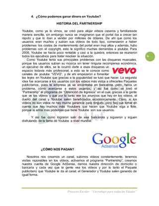 Proyecto Escolar: “Un trabajo para todas las Edades”
ix
4. ¿Cómo podemos ganar dinero en Youtube?
HISTORIA DEL PARTNERSHIP
Youtube, como ya lo vimos, se creó para alojar vídeos caseros y familiaresde
manera sencilla, sin embargo nunca se imaginaron que el portal iba a crecer tan
rápido y que lo iban a vender por millones de dólares. De ahí que como los
usuarios eran muchos y subían sus vídeos de todo tipo, comenzaron a haber
problemas: los costos de mantenimiento del portal eran muy altos y además, hubo
problemas con el copyright, esto le significo muchas demandas a youtube. Para
2008, Youtube se hacía poco rentable y casi a la quiebra, entonces se reunieron
todos los ejecutivos para tratar resolver la situación.
Como Youtube tenía sus principales problemas con las disqueras musicales,
porque los usuarios subían su música sin tener ninguna recompensa económica,
un ejecutivo de ellos, se le ocurrió darle a esas disqueras un
espacio todavía más profesional, a esto se le conoce como
canales de youtube “VEVO”, y de ahí empezaron a fomentar
las leyes en Youtube que gracias a la popularidad se tuvo que hacer. La segunda
idea fue acercarse a los usuarios con los vídeos más vistos a ofrecerles Paquetes
publicitarios, pues la empresa ya se encontraba en bancarota, pero, había un
problema, cómo acercarse a estos usuarios, y así fue como se creó el
“Partnership” el programa de “Obtención de Ingresos” en el cual, gracias a la gente
que ve los vídeos y que por lo tanto vee los anuncios que hay en los vídeos, el
dueño del canal y Youtube salen beneficiados económicamente. Claro, si los
vídeos no son vistos no hay mucha ganancia para ninguno, pero hay que tomar en
cuenta que hay muchos más Youtubers que hacen que Youtube siga a flote,
porque la arma mas poderosa que tiene Youtube son sus usuarios.
Y así fue como lograron salir de esa bancarota y siguieron y siguen
disfrutando de la fama de Youtube a nivel mundial.
¿CÓMO NOS PAGAN?
Nosotros nos creamos un canal, subimos vídeos constantemente, tenemos
visitas razonables en los vídeos, activamos el programa “Partnership”, creamos
nuestra cuenta de Google AdSense, damos nuestra dirección de domicilio o
bancaria y cada vez que la gente vea los vídeos y por lo tanto el Paquete
publicitario que Youtube le da al canal, el Generador y Youtube salen ganando de
igual forma.
 