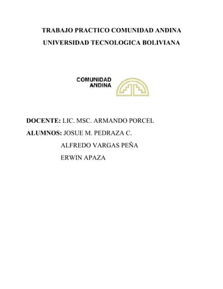 TRABAJO PRACTICO COMUNIDAD ANDINA 
UNIVERSIDAD TECNOLOGICA BOLIVIANA 
DOCENTE: LIC. MSC. ARMANDO PORCEL 
ALUMNOS: JOSUE M. PEDRAZA C. 
ALFREDO VARGAS PEÑA 
ERWIN APAZA 
 