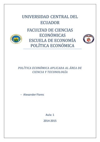 UNIVERSIDAD CENTRAL DEL
ECUADOR
FACULTAD DE CIENCIAS
ECONÓMICAS
ESCUELA DE ECONOMÍA
POLÍTICA ECONÓMICA
POLÍTICA ECONÓMICA APLICADA AL ÁREA DE
CIENCIA Y TECONOLOGÍA
 Alexander Flores
Aula: 1
2014-2015
 