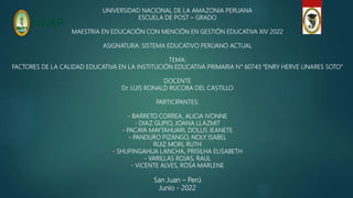 UNIVERSIDAD NACIONAL DE LA AMAZONIA PERUANA
ESCUELA DE POST – GRADO
MAESTRIA EN EDUCACIÓN CON MENCIÓN EN GESTIÓN EDUCATIVA XIV 2022
ASIGNATURA: SISTEMA EDUCATIVO PERUANO ACTUAL
TEMA:
FACTORES DE LA CALIDAD EDUCATIVA EN LA INSTITUCIÓN EDUCATIVA PRIMARIA N° 60743 “ENRY HERVE LINARES SOTO”
DOCENTE
Dr. LUIS RONALD RUCOBA DEL CASTILLO
PARTICIPANTES:
- BARRETO CORREA, ALICIA IVONNE
- DIAZ GUPIO, JOANA LLAZMIT
- PACAYA MAYTAHUARI, DOLLIS JEANETE
- PANDURO PIZANGO, NOLY ISABEL
RUIZ MORI, RUTH
- SHUPINGAHUA LANCHA, PRISILHA ELISABETH
- VARILLAS ROJAS, RAUL
- VICENTE ALVES, ROSA MARLENE
San Juan – Perú
Junio - 2022
 