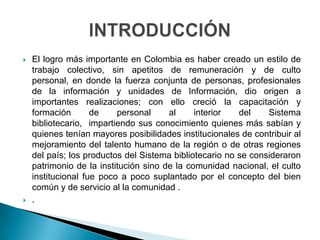 El logro más importante en Colombia es haber creado un estilo de trabajo colectivo, sin apetitos de remuneración y de culto personal, en donde la fuerza conjunta de personas, profesionales de la información y unidades de Información, dio origen a importantes realizaciones; con ello creció la capacitación y formación de personal al interior del Sistema bibliotecario,  impartiendo sus conocimiento quienes más sabían y quienes tenían mayores posibilidades institucionales de contribuir al mejoramiento del talento humano de la región o de otras regiones del país; los productos del Sistema bibliotecario no se consideraron patrimonio de la institución sino de la comunidad nacional, el culto institucional fue poco a poco suplantado por el concepto del bien común y de servicio al la comunidad ..INTRODUCCIÓN