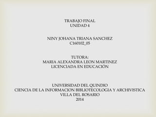 TRABAJO FINAL
UNIDAD 4
NINY JOHANA TRIANA SANCHEZ
C160102_05
TUTORA:
MARIA ALEXANDRA LEON MARTINEZ
LICENCIADA EN EDUCACIÓN
UNIVERSIDAD DEL QUINDIO
CIENCIA DE LA INFORMACION BIBLIOTECOLOGIA Y ARCHIVISTICA
VILLA DEL ROSARIO
2014
 