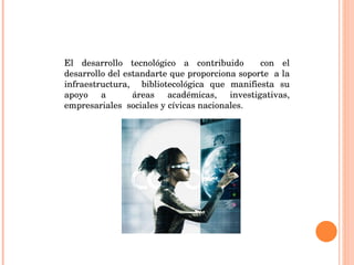 El desarrollo tecnológico a contribuido  con el desarrollo del estandarte que proporciona soporte  a la infraestructura,  bibliotecológica que manifiesta su apoyo a  áreas académicas, investigativas, empresariales  sociales y cívicas nacionales. 