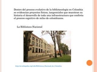 Dentro del proceso evolutivo de la bibliotecología en Colombia se evidencian proyectos físicos, tangenciales que muestran su historia el desarrollo de toda una infraestructura que conforta el proceso cognitivo de miles de colombianos. La Biblioteca Nacional http://es.wikipedia.org/wiki/Biblioteca_Nacional_de_Colombia 