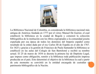 La Biblioteca Nacional de Colombia, es considerada la biblioteca nacional más antigua de América; fundada en 1777 por el virrey Manuel De Guirior, el cual estableció la biblioteca en la ciudad de Bogotá y comenzó la colección bibliográfica de la institución con los libros expropiados a la comunidad jesuita expulsada por esa época de todos los dominios del Imperio español como resultado de la orden dada por el rey Carlos III de España en el año de 1767. En 1825 y gracias a la gestión de Francisco de Paula Santander la biblioteca se estableció en las aulas del Colegio de San Bartolomé y recibió su nombre actual. El 25 de marzo de 1834 se decreta la primera ley de Depósito Legal, que impuso como obligación, remitir a la biblioteca toda publicación impresa producida en el país. Esto determinó el objetivo de la biblioteca la cual a partir de este momento se convirtió en la entidad encargada de custodiar el patrimonio bibliográfico de la Nación. 