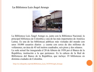 La Biblioteca Luis Ángel Arango es, junto con la Biblioteca Nacional, la principal biblioteca de Colombia y una de las más importantes de América Latina. Es una de las bibliotecas públicas más visitadas del mundo con unos 10.000 usuarios diarios   y cuenta con cerca de dos millones de volúmenes, un área de 45 mil metros cuadrados, seis pisos y dos sótanos. La sede actual fue inaugurada el 20 de febrero de 1958 por el Banco de la República, institución a la que pertenece. Es la cabeza de la Red de Bibliotecas del Banco de la República, que incluye 19 bibliotecas en distintas ciudades de Colombia. La Biblioteca Luis Ángel Arango http://es.wikipedia.org/wiki/Biblioteca_Luis_%C3%81ngel_Arango 