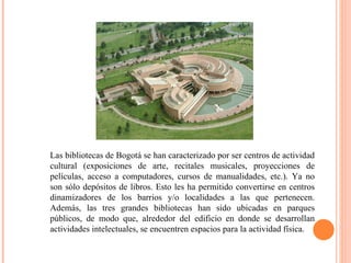 Las bibliotecas de Bogotá se han caracterizado por ser centros de actividad cultural (exposiciones de arte, recitales musicales, proyecciones de películas, acceso a computadores, cursos de manualidades, etc.). Ya no son sólo depósitos de libros. Esto les ha permitido convertirse en centros dinamizadores de los barrios y/o localidades a las que pertenecen. Además, las tres grandes bibliotecas han sido ubicadas en parques públicos, de modo que, alrededor del edificio en donde se desarrollan actividades intelectuales, se encuentren espacios para la actividad física. 