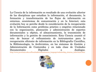 La Ciencia de la información es resultado de una evolución ulterior de las disciplinas que estudian la información, el documento, la formación y transformación de los flujos de información en entornos, ecosistemas de comunicación y en la Internet; esta evolución hoy se percibe desde la consideración de la recuperación de la Información como problema práctico o empírico relacionado con la organización, planeación y administración de soportes documentales u objetos, el almacenamiento, la transmisión de información y la gestión de conocimiento. Esta Ciencia asumió el reto de buscar el refinamiento de instrumentos para la recuperación eficiente de información en la Bibliografía Científica, la Bibliotecología, la Archivística, en los sistemas de Gestión y Administración de Contenidos y en toda clase de Unidades Documentales Digitales o Análogas.  http://www.javeriana.edu.co/Facultades/comunicacion_lenguaje/website/dep_ciencias_infor/inicio.htm 