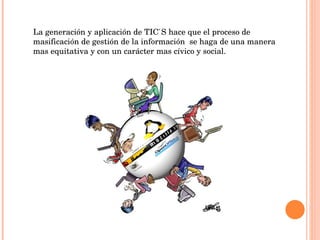La generación y aplicación de TIC`S hace que el proceso de masificación de gestión de la información  se haga de una manera mas equitativa y con un carácter mas cívico y social. 