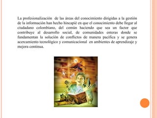 La profesionalización  de las áreas del conocimiento dirigidas a la gestión de la información han hecho hincapié en que el conocimiento debe llegar al ciudadano colombiano, del común haciendo que sea un factor que contribuye al desarrollo social, de comunidades enteras donde se fundamentan la solución de conflictos de manera pacifica y se genera acercamiento tecnológico y comunicacional  en ambientes de aprendizaje y mejora continua. 
