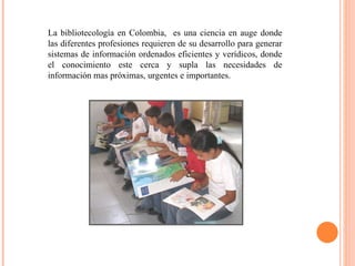 La bibliotecología en Colombia,  es una ciencia en auge donde las diferentes profesiones requieren de su desarrollo para generar sistemas de información ordenados eficientes y verídicos, donde el conocimiento este cerca y supla las necesidades de información mas próximas, urgentes e importantes. 