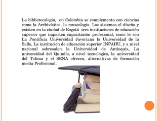 La bibliotecología,  en Colombia se complementa con ciencias como la Archivística, la museología, Los sistemas el diseño y existen en la ciudad de Bogotá  tres instituciones de educación superior que imparten capacitación profesional, como lo son La Pontificia Universidad Javeriana la Universidad de la Salle, La institución de educación superior INPAHU, y a nivel nacional sobresalen la Universidad de Antioquia, La universidad del Quindío, a nivel tecnológico, la universidad del Tolima y el SENA ofrecen, alternativas de formación media Profesional.  