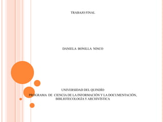 TRABAJO FINAL




                 DANIELA BONILLA NINCO




                 UNIVERSIDAD DEL QUINDÍO
PROGRAMA DE CIENCIA DE LA INFORMACIÓN Y LA DOCUMENTACIÓN,
             BIBLIOTECOLOGÍA Y ARCHIVÍSTICA
 