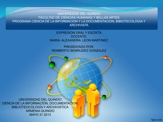 UNIVERSIDAD DEL QUINDIO
FACULTAD DE CIENCIAS HUMANAS Y BELLAS ARTES
PROGRAMA CIENCIA DE LA INFORMACION Y LA DOCUMENTACION, BIBIOTECOLOGIA Y
ARCHIVISTA
EXPRESION ORAL Y ESCRITA
DOCENTE:
MARIA ALEXANDRA LEON MARTINEZ
PRESENTADO POR:
REMBERTO BEMRUDEZ GONZALEZ
UNIVERSIDAD DEL QUINDÍO
CIENCIA DE LA INFORMACIÒN, DOCUMENTACIÒN,
BIBLIOTEOCOLOGÌA Y ARCHIVISTICA
ARMENIA QUINDIO
MAYO 31 2013
 